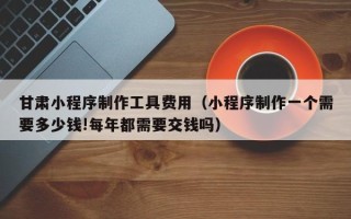 仙桃甘肃小程序制作工具费用（小程序制作一个需要多少钱!每年都需要交钱吗）