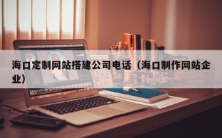 仙桃海口定制网站搭建公司电话（海口制作网站企业）