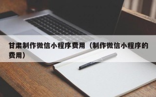 仙桃甘肃制作微信小程序费用（制作微信小程序的费用）