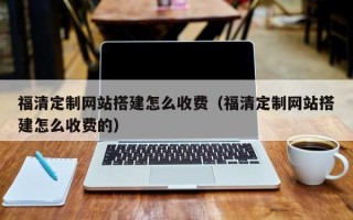 仙桃福清定制网站搭建怎么收费（福清定制网站搭建怎么收费的）