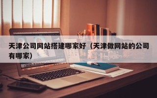 仙桃天津公司网站搭建哪家好（天津做网站的公司有哪家）