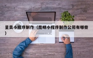 仙桃呈贡小程序制作（昆明小程序制作公司有哪些）