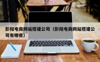 仙桃彭阳电商网站搭建公司（彭阳电商网站搭建公司有哪些）