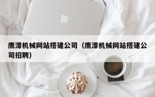 仙桃鹰潭机械网站搭建公司（鹰潭机械网站搭建公司招聘）