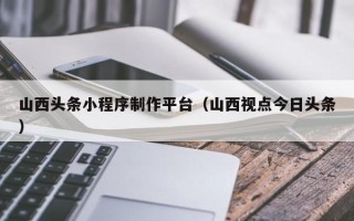 仙桃山西头条小程序制作平台（山西视点今日头条）